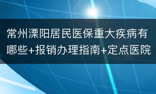 常州溧阳居民医保重大疾病有哪些+报销办理指南+定点医院