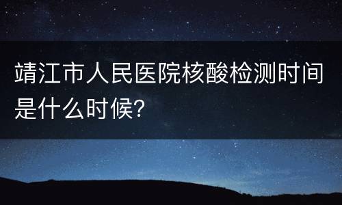 靖江市人民医院核酸检测时间是什么时候？