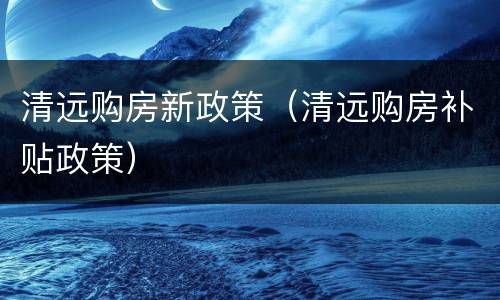 清远购房新政策（清远购房补贴政策）