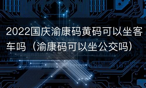 2022国庆渝康码黄码可以坐客车吗（渝康码可以坐公交吗）