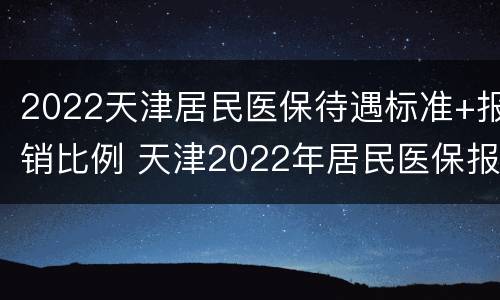 2022天津居民医保待遇标准+报销比例 天津2022年居民医保报销比例
