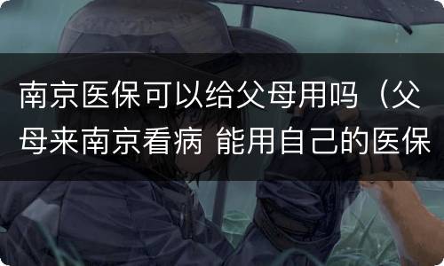 南京医保可以给父母用吗（父母来南京看病 能用自己的医保吗?）