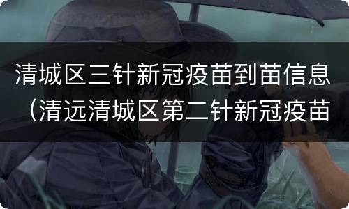 清城区三针新冠疫苗到苗信息（清远清城区第二针新冠疫苗）