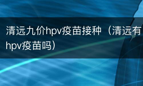 清远九价hpv疫苗接种（清远有hpv疫苗吗）