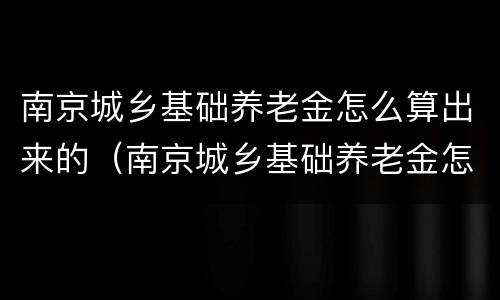 南京城乡基础养老金怎么算出来的（南京城乡基础养老金怎么算出来的呢）