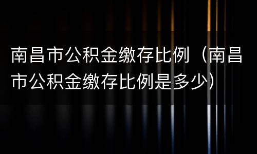 南昌市公积金缴存比例（南昌市公积金缴存比例是多少）