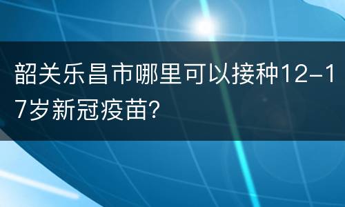 韶关乐昌市哪里可以接种12-17岁新冠疫苗？