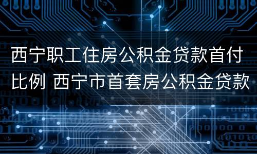 西宁职工住房公积金贷款首付比例 西宁市首套房公积金贷款额度