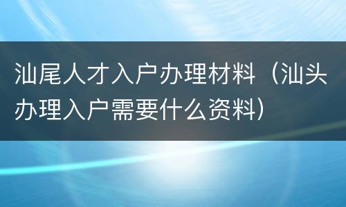 汕尾人才入户办理材料（汕头办理入户需要什么资料）
