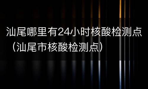 汕尾哪里有24小时核酸检测点（汕尾市核酸检测点）
