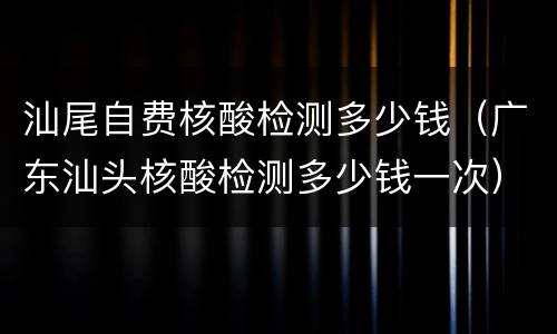 汕尾自费核酸检测多少钱（广东汕头核酸检测多少钱一次）