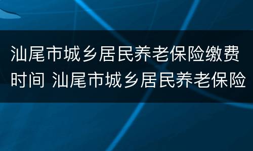 汕尾市城乡居民养老保险缴费时间 汕尾市城乡居民养老保险缴费时间查询