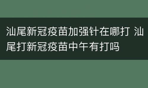 汕尾新冠疫苗加强针在哪打 汕尾打新冠疫苗中午有打吗