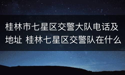 桂林市七星区交警大队电话及地址 桂林七星区交警队在什么位置