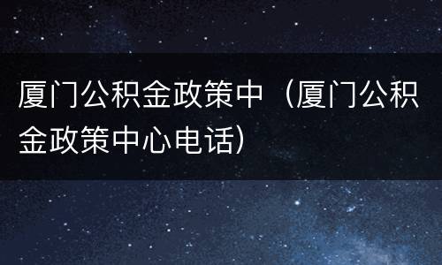 厦门公积金政策中（厦门公积金政策中心电话）