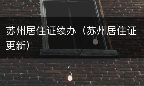 苏州居住证续办（苏州居住证更新）