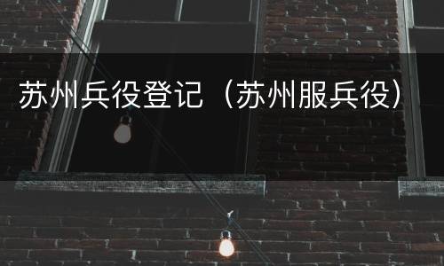 苏州兵役登记（苏州服兵役）