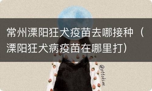 常州溧阳狂犬疫苗去哪接种（溧阳狂犬病疫苗在哪里打）