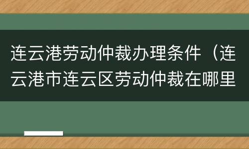 连云港劳动仲裁办理条件（连云港市连云区劳动仲裁在哪里）