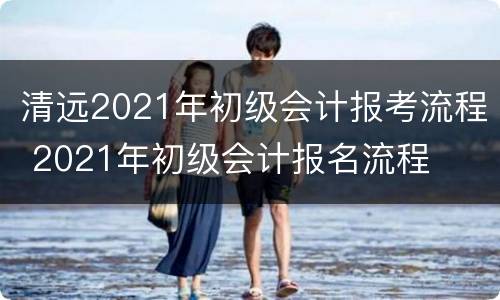 清远2021年初级会计报考流程 2021年初级会计报名流程