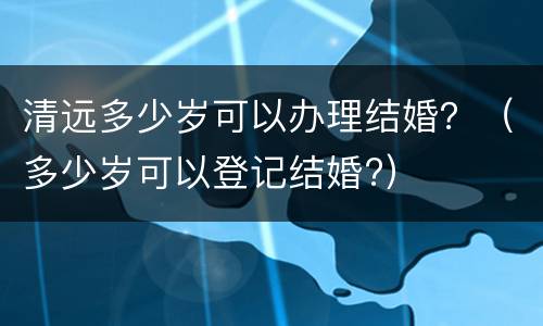 清远多少岁可以办理结婚？（多少岁可以登记结婚?）