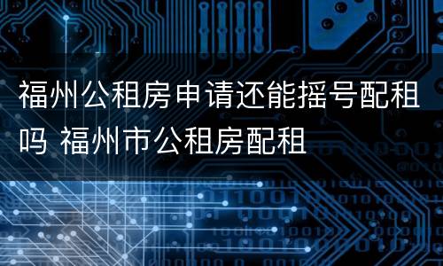 福州公租房申请还能摇号配租吗 福州市公租房配租