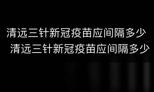 清远三针新冠疫苗应间隔多少 清远三针新冠疫苗应间隔多少天打