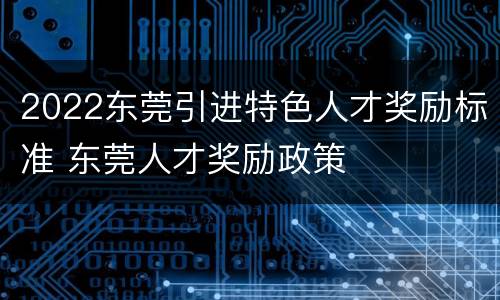 2022东莞引进特色人才奖励标准 东莞人才奖励政策