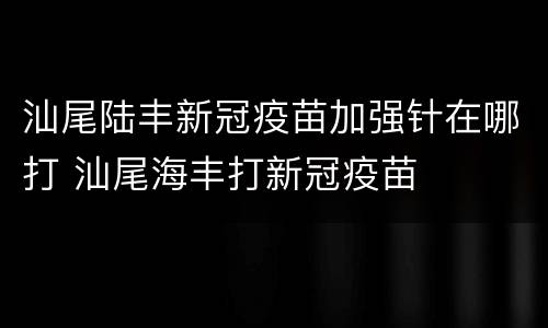 汕尾陆丰新冠疫苗加强针在哪打 汕尾海丰打新冠疫苗