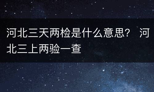 河北三天两检是什么意思？ 河北三上两验一查