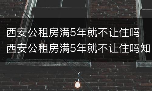 西安公租房满5年就不让住吗 西安公租房满5年就不让住吗知乎