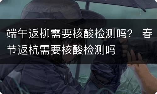端午返柳需要核酸检测吗？ 春节返杭需要核酸检测吗