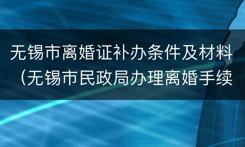 无锡市离婚证补办条件及材料（无锡市民政局办理离婚手续）