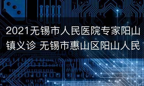 2021无锡市人民医院专家阳山镇义诊 无锡市惠山区阳山人民医院