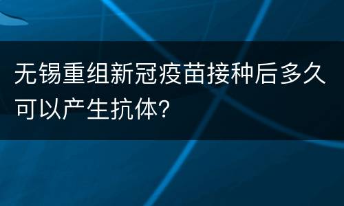 无锡重组新冠疫苗接种后多久可以产生抗体？