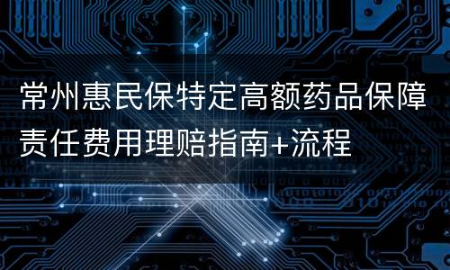 常州惠民保特定高额药品保障责任费用理赔指南+流程