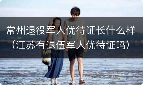 常州退役军人优待证长什么样（江苏有退伍军人优待证吗）