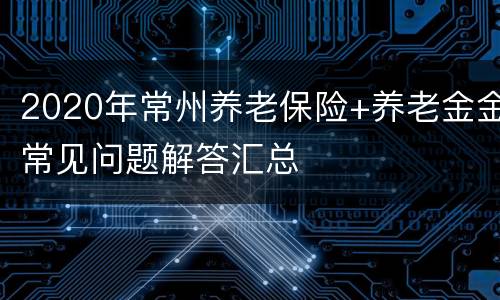 2020年常州养老保险+养老金金常见问题解答汇总