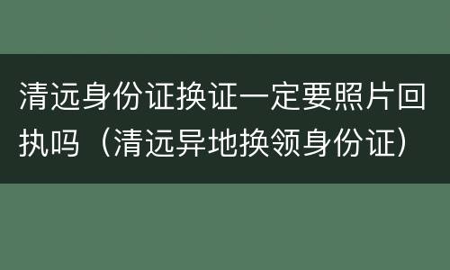 清远身份证换证一定要照片回执吗（清远异地换领身份证）