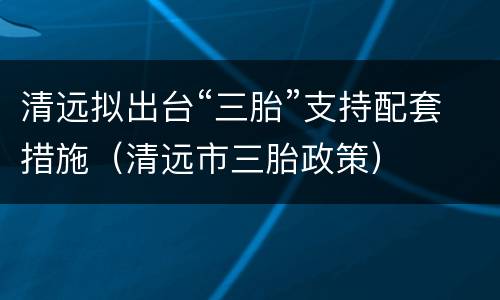 清远拟出台“三胎”支持配套措施（清远市三胎政策）