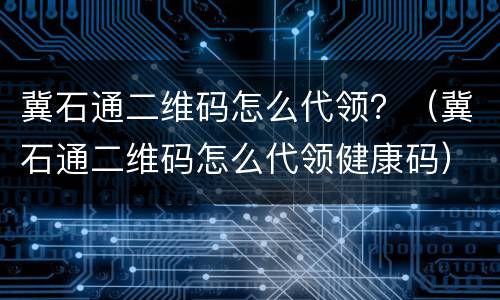 冀石通二维码怎么代领？（冀石通二维码怎么代领健康码）