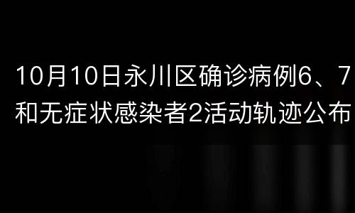 10月10日永川区确诊病例6、7和无症状感染者2活动轨迹公布