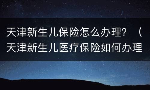 天津新生儿保险怎么办理？（天津新生儿医疗保险如何办理）