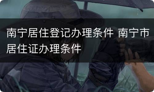 南宁居住登记办理条件 南宁市居住证办理条件