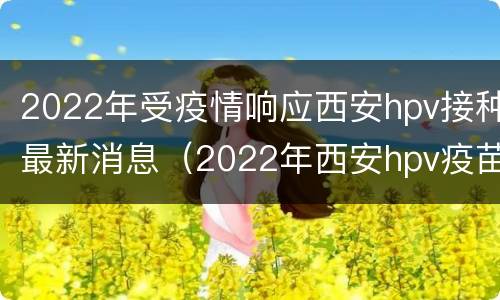 2022年受疫情响应西安hpv接种最新消息（2022年西安hpv疫苗预约时间）