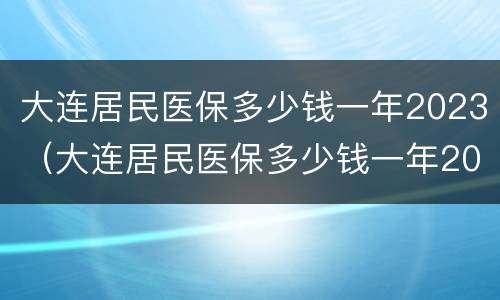 大连居民医保多少钱一年2023（大连居民医保多少钱一年2023年交）