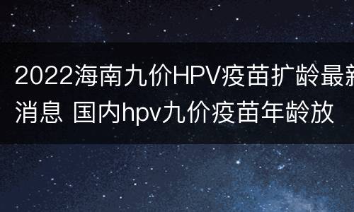 2022海南九价HPV疫苗扩龄最新消息 国内hpv九价疫苗年龄放宽了