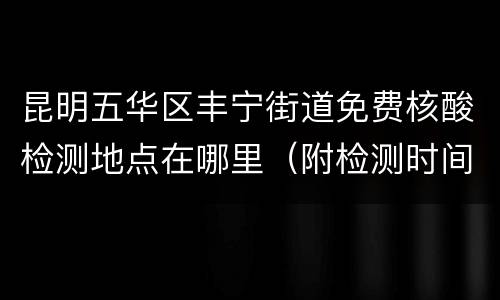 昆明五华区丰宁街道免费核酸检测地点在哪里（附检测时间）