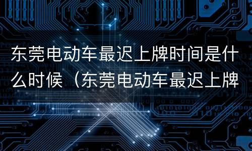 东莞电动车最迟上牌时间是什么时候（东莞电动车最迟上牌时间是什么时候啊）