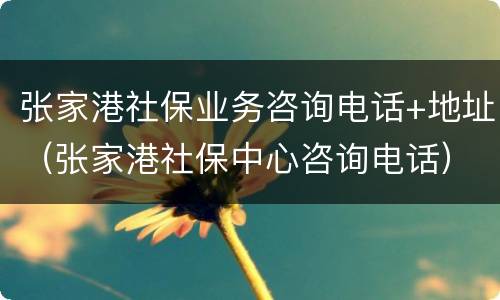 张家港社保业务咨询电话+地址（张家港社保中心咨询电话）